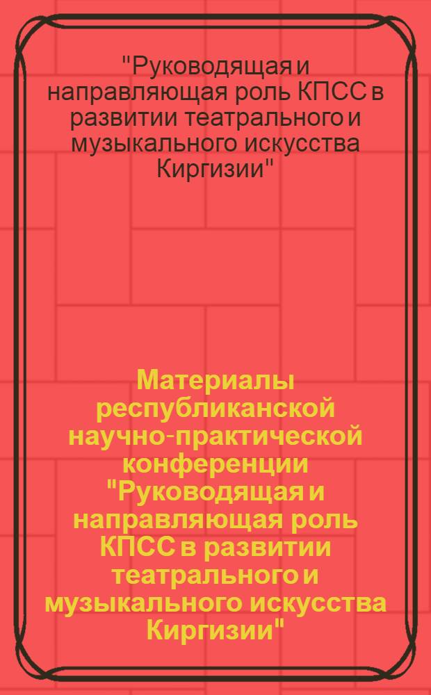 Материалы республиканской научно-практической конференции "Руководящая и направляющая роль КПСС в развитии театрального и музыкального искусства Киргизии", посвященной XXVI съезду КПСС. г. Фрунзе, 27-29 апр. 1981 г.