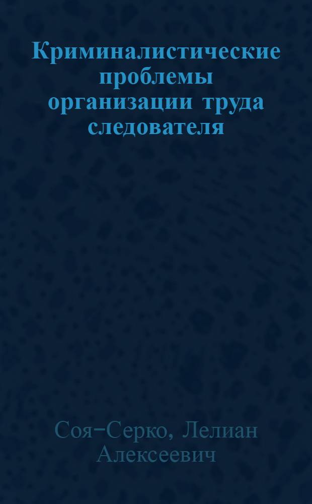 Криминалистические проблемы организации труда следователя : Автореф. дис. на соиск. учен. степ. д. ю. н