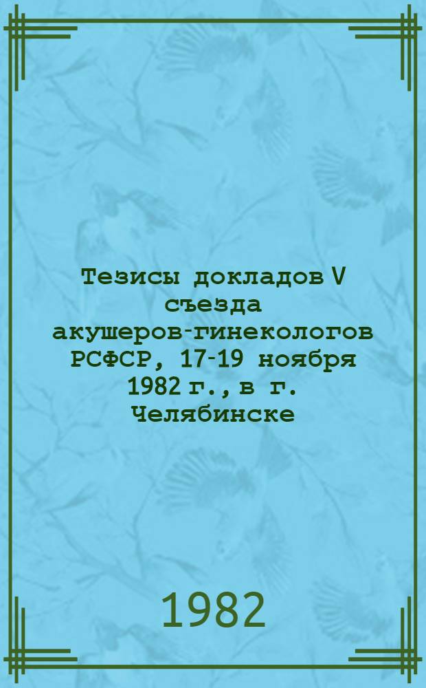 Тезисы докладов V съезда акушеров-гинекологов РСФСР, 17-19 ноября 1982 г., в г. Челябинске