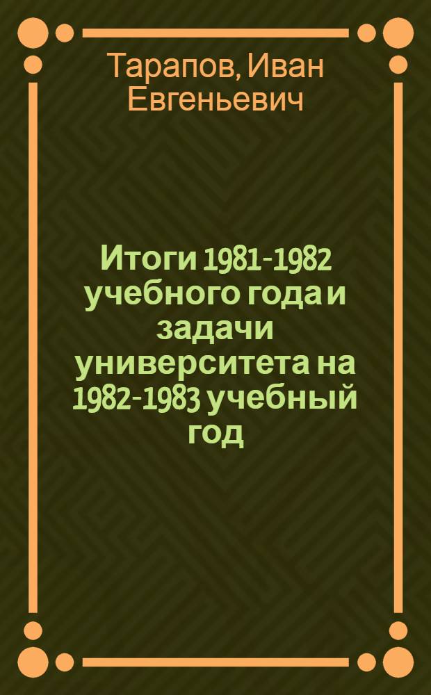 Итоги 1981-1982 учебного года и задачи университета на 1982-1983 учебный год : Докл. ректора ун-та проф. Тарапова И.Е. на собрании профессорско-преп. состава 30 авг. 1982 г