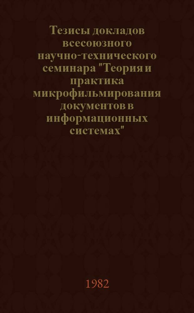 Тезисы докладов всесоюзного научно-технического семинара "Теория и практика микрофильмирования документов в информационных системах", 14-16 сентября 1982