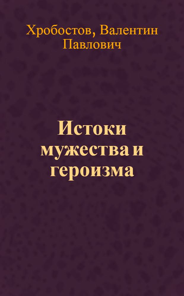 Истоки мужества и героизма : О воспитании у воинов высок. морал.-полит. и боевых качеств