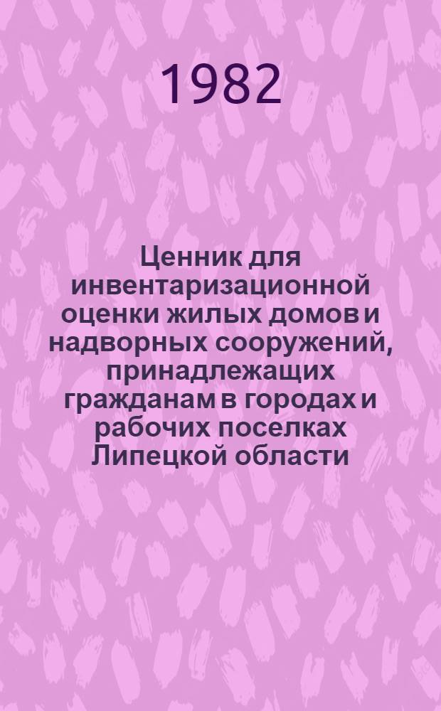 Ценник для инвентаризационной оценки жилых домов и надворных сооружений, принадлежащих гражданам в городах и рабочих поселках Липецкой области : Утв. Исполкомом Липец. обл. Совета нар. депутатов 05.04.82