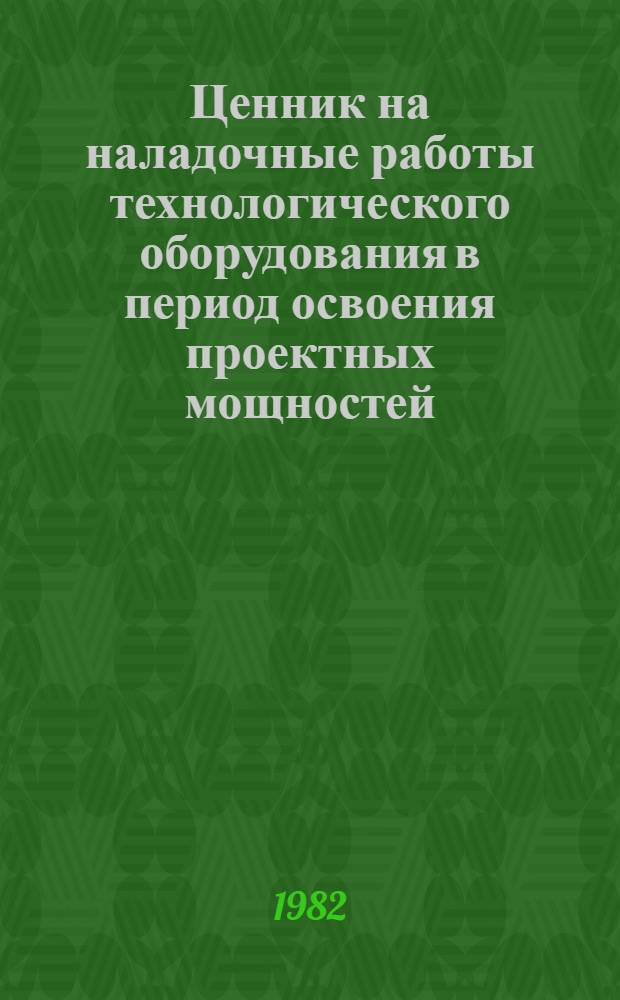 Ценник на наладочные работы технологического оборудования в период освоения проектных мощностей : № 2-52. Технол. оборуд. предприятий лег. пром-сти СССР : Утв. М-вом лег. пром-сти СССР 22.09.82 : Вводится в действие с 01.01.83