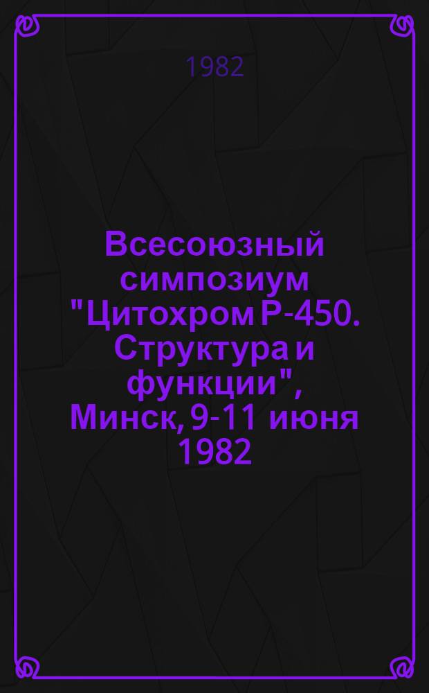Всесоюзный симпозиум "Цитохром Р-450. Структура и функции", Минск, 9-11 июня 1982 : Тез. докл