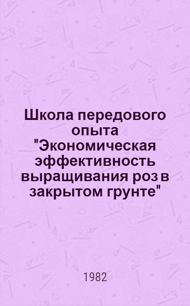 Школа передового опыта "Экономическая эффективность выращивания роз в закрытом грунте", 3-5 августа 1982 г., Таллин : Тезисы