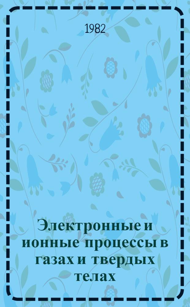 Электронные и ионные процессы в газах и твердых телах : Тез. докл. : Науч. конф. молодых ученых-физиков (29-30 нояб. 1982 г.)