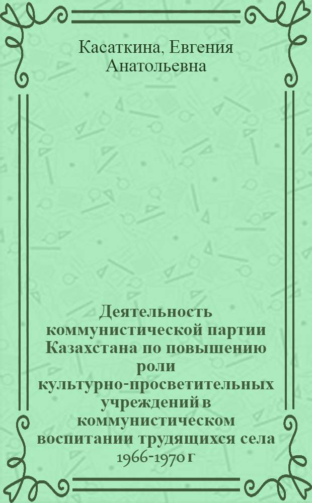 Деятельность коммунистической партии Казахстана по повышению роли культурно-просветительных учреждений в коммунистическом воспитании трудящихся села 1966-1970 г. : (На материалах сев. обл. Казахстана) : Автореф. дис. на соиск. учен. степ. к. ист. н
