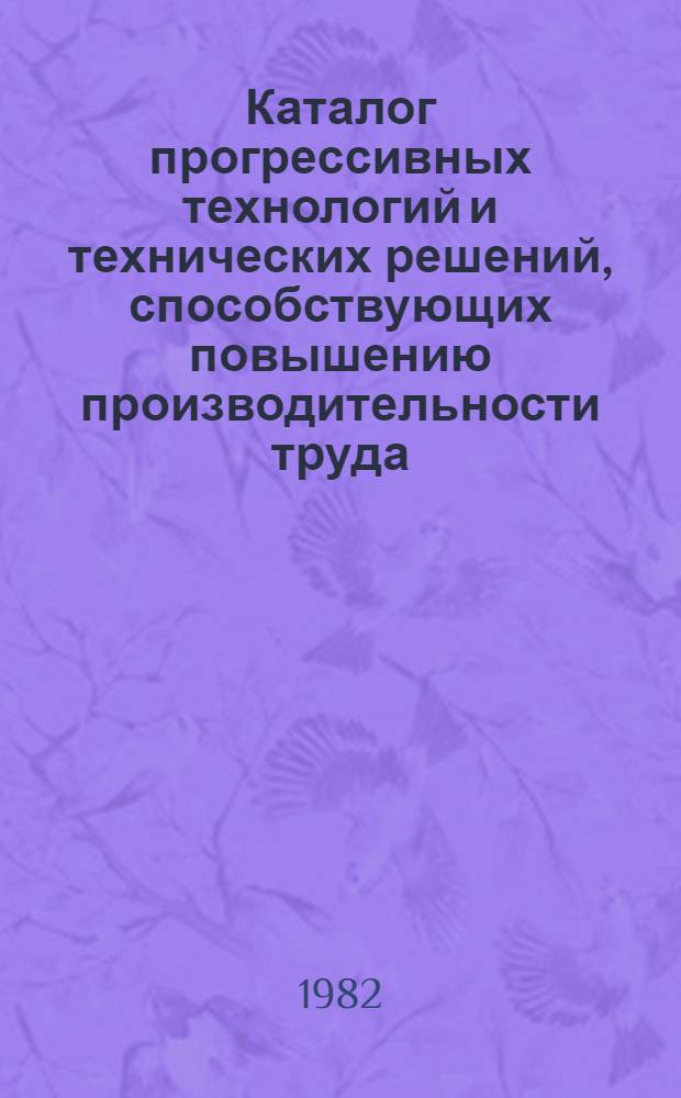 Каталог прогрессивных технологий и технических решений, способствующих повышению производительности труда, рекомендуемых для внедрения на промышленных предприятиях г. Киев в XI пятилетке : (В рамках целевых комплекс. науч.-техн. программ г. Киева)