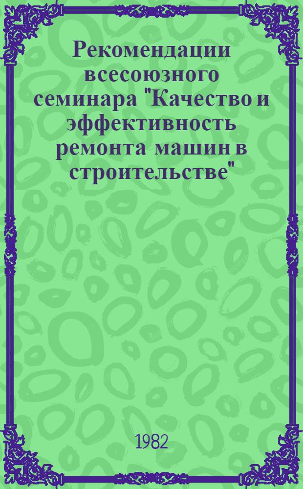 Рекомендации всесоюзного семинара "Качество и эффективность ремонта машин в строительстве" (Москва, 27-31 июля 1981 г.)
