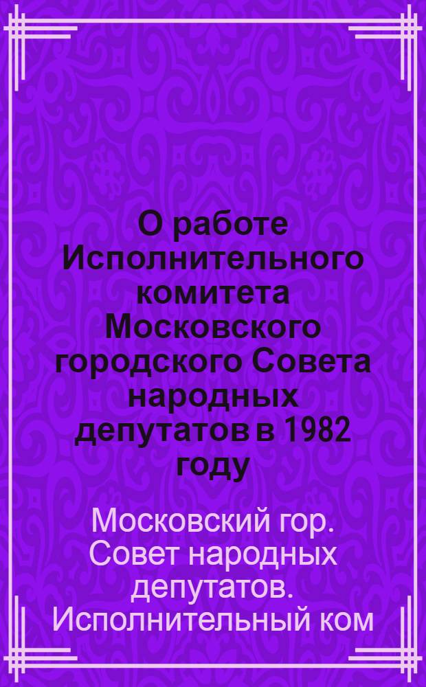 О работе Исполнительного комитета Московского городского Совета народных депутатов в 1982 году : (Информация)