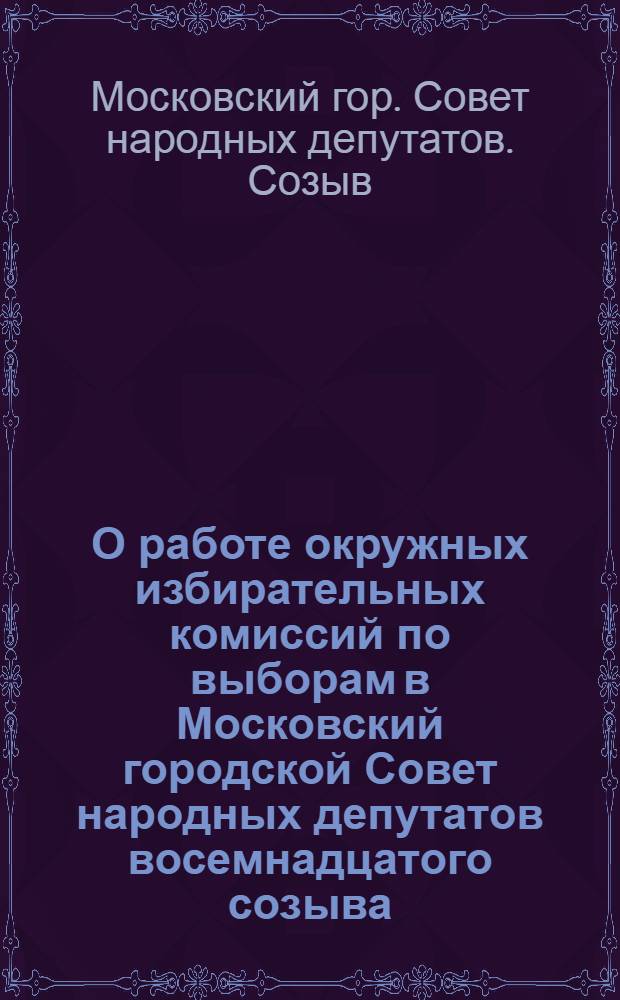 О работе окружных избирательных комиссий по выборам в Московский городской Совет народных депутатов восемнадцатого созыва