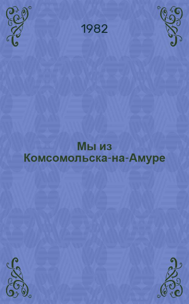 Мы из Комсомольска-на-Амуре : 50-летию города Комсомольска-на-Амуре посвящается : Кн.-альбом