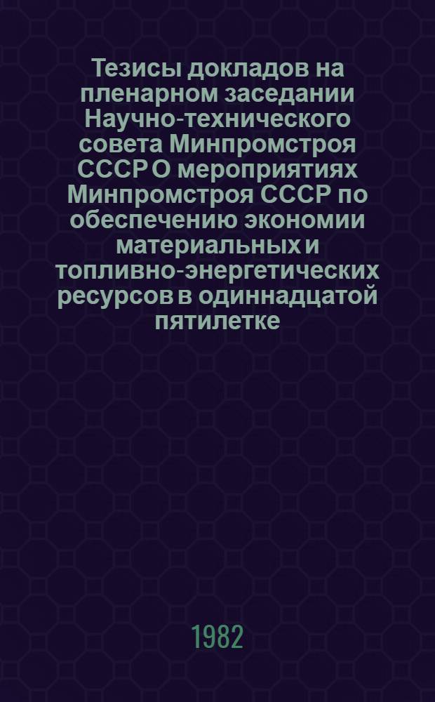 Тезисы докладов на пленарном заседании Научно-технического совета Минпромстроя СССР О мероприятиях Минпромстроя СССР по обеспечению экономии материальных и топливно-энергетических ресурсов в одиннадцатой пятилетке, 18 февр. 1982 г.
