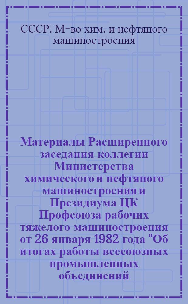 Материалы Расширенного заседания коллегии Министерства химического и нефтяного машиностроения и Президиума ЦК Профсоюза рабочих тяжелого машиностроения от 26 января 1982 года "Об итогах работы всесоюзных промышленных объединений, управлений, предприятий и организаций отрасли за 1981 год и мерах по выполнению Государственного плана экономического и социального развития на 1982 год в свете решений ноябрьского (1981 г.) Пленума ЦК КПСС"