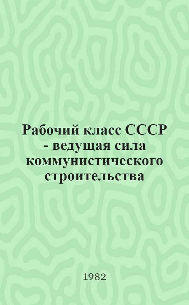 Рабочий класс СССР - ведущая сила коммунистического строительства : (Метод. рекомендации в помощь пропагандистским лекторам, политинформаторам, выступающим по вопросам полит. жизни страны)