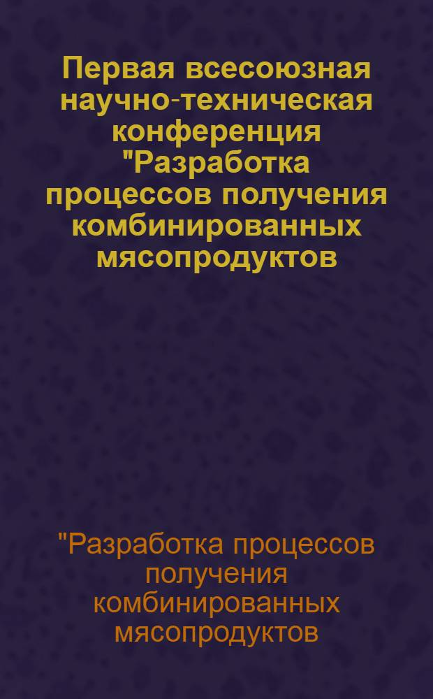 Первая всесоюзная научно-техническая конференция "Разработка процессов получения комбинированных мясопродуктов (технология, аппаратурное оформление, оптимизация)" : Сб. докл.