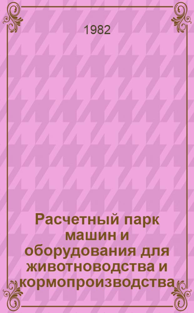 Расчетный парк машин и оборудования для животноводства и кормопроизводства : Ожидаемый на 1.01.1983 г. для определения потребности в запас. частях на ремонт.-эксплуатац. нужды