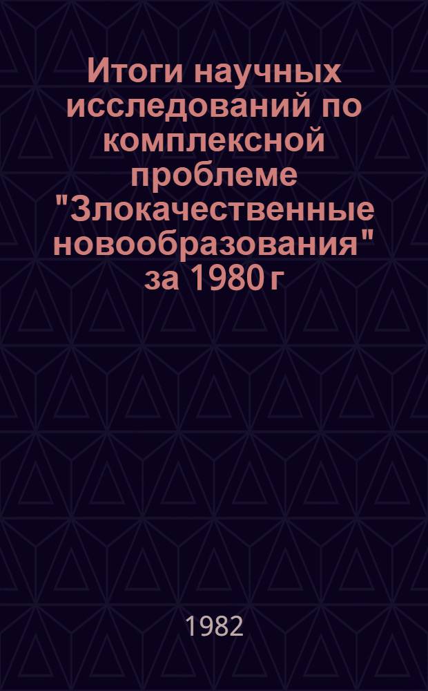 Итоги научных исследований по комплексной проблеме "Злокачественные новообразования" за 1980 г. : Науч. обзор
