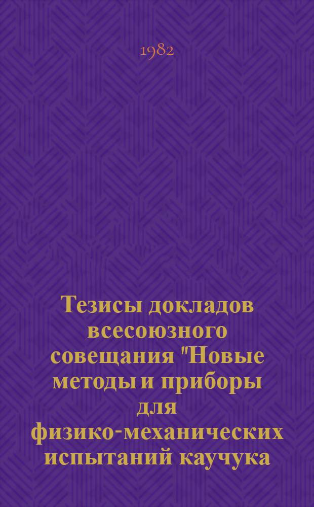 Тезисы докладов всесоюзного совещания "Новые методы и приборы для физико-механических испытаний каучука, резины и резинотехнических изделий", 12-15 апреля 1982 г.