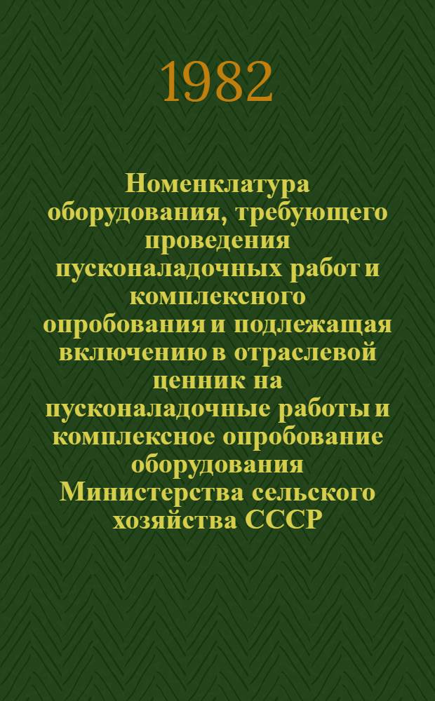 Номенклатура оборудования, требующего проведения пусконаладочных работ и комплексного опробования и подлежащая включению в отраслевой ценник на пусконаладочные работы и комплексное опробование оборудования Министерства сельского хозяйства СССР : Утв. 05.11.81