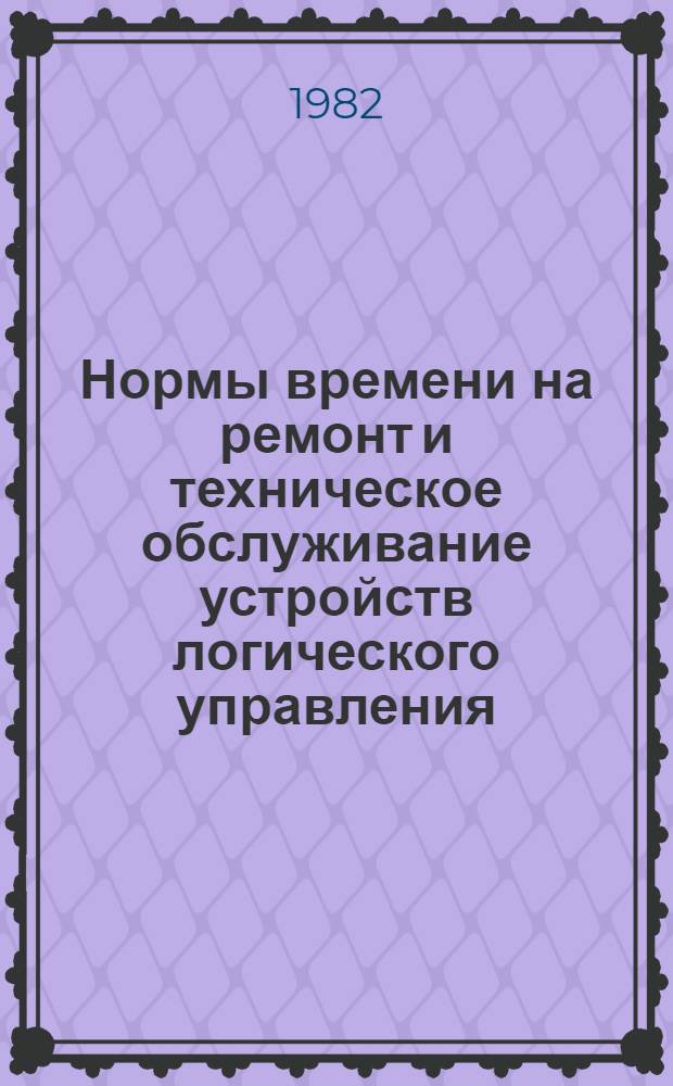 Нормы времени на ремонт и техническое обслуживание устройств логического управления (УЛУ) : НР 34-00-011-82 : Утв. М-вом энергетики и электрификации СССР 13.07.81 : Срок действия с 13.07.81 до 01.12.86