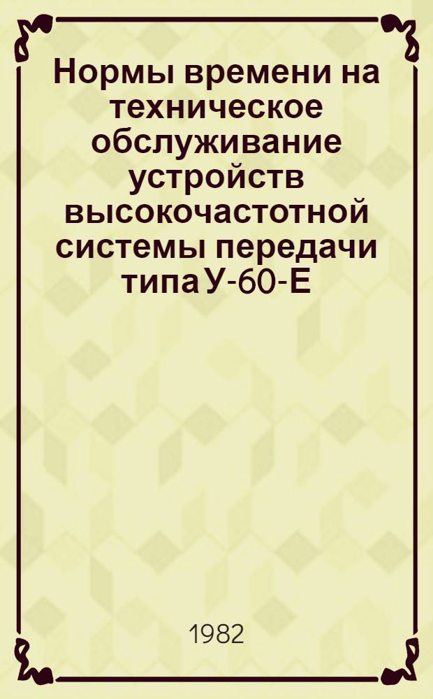 Нормы времени на техническое обслуживание устройств высокочастотной системы передачи типа У-60-Е : Утв. Гл. упр. сигнализации и связи М-ва путей сообщ. СССР 14.12.82