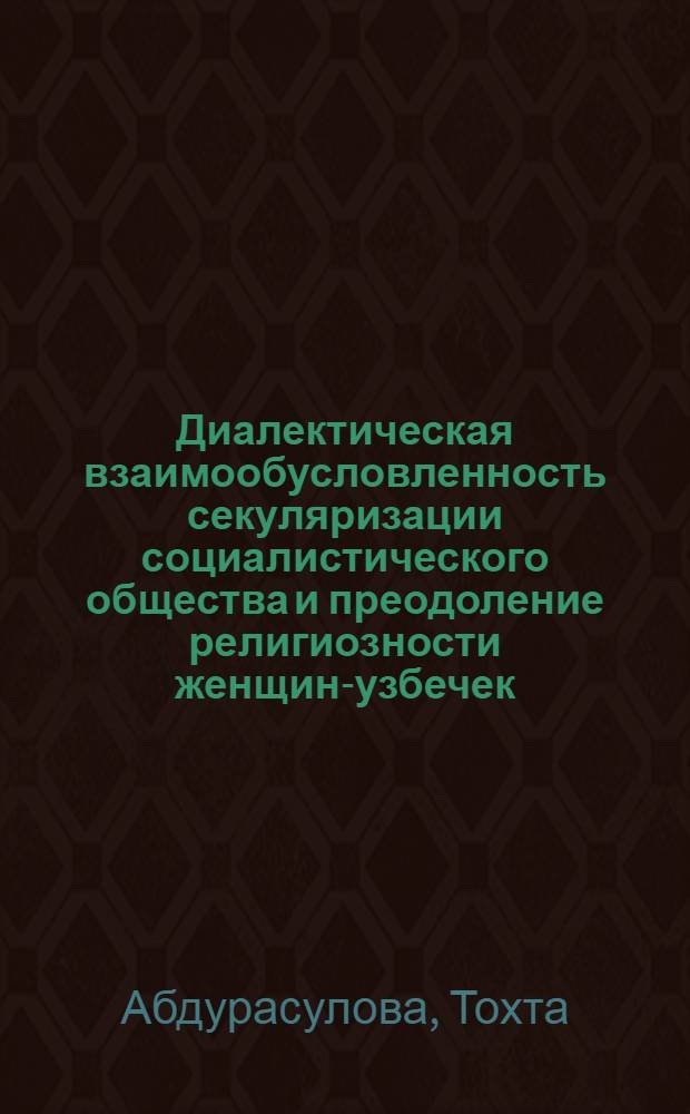 Диалектическая взаимообусловленность секуляризации социалистического общества и преодоление религиозности женщин-узбечек : (На материалах УзССР) : Автореф. дис. на соиск. учен. степ. канд. филос. наук : (09.00.06)