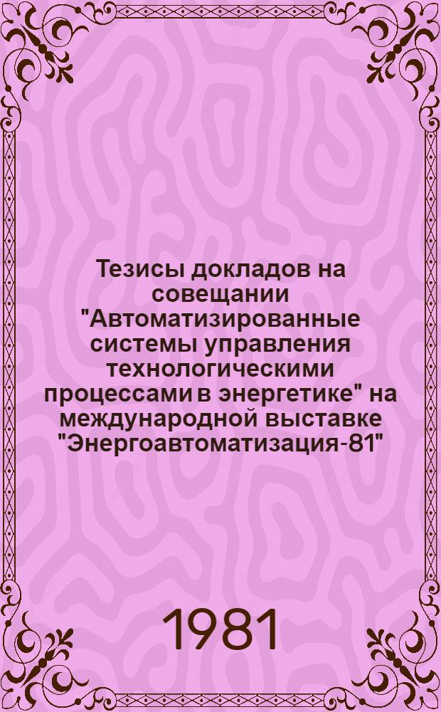 Тезисы докладов на совещании "Автоматизированные системы управления технологическими процессами в энергетике" на международной выставке "Энергоавтоматизация-81" (Москва, 29 нояб. - 3 дек. 1981 г.)