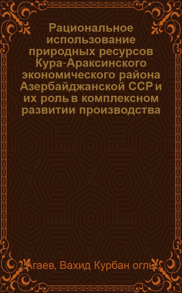 Рациональное использование природных ресурсов Кура-Араксинского экономического района Азербайджанской ССР и их роль в комплексном развитии производства : Автореф. дис. на соиск. учен. степ. канд. экон. наук : (08.00.04)