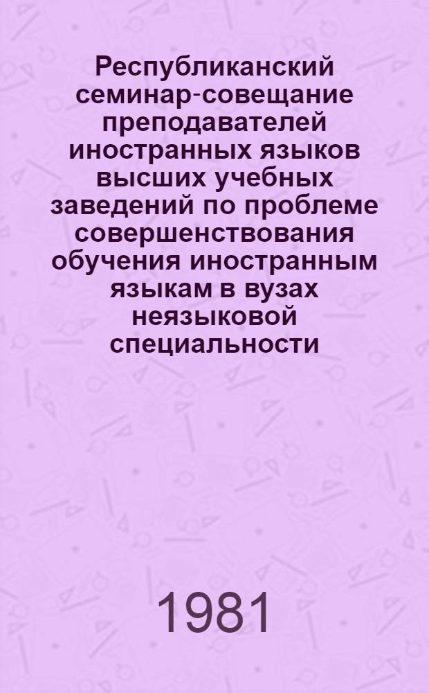 Республиканский семинар-совещание преподавателей иностранных языков высших учебных заведений по проблеме совершенствования обучения иностранным языкам в вузах неязыковой специальности : Материалы семинара-совещания, Кировабад, 12-14 мая 1981 г