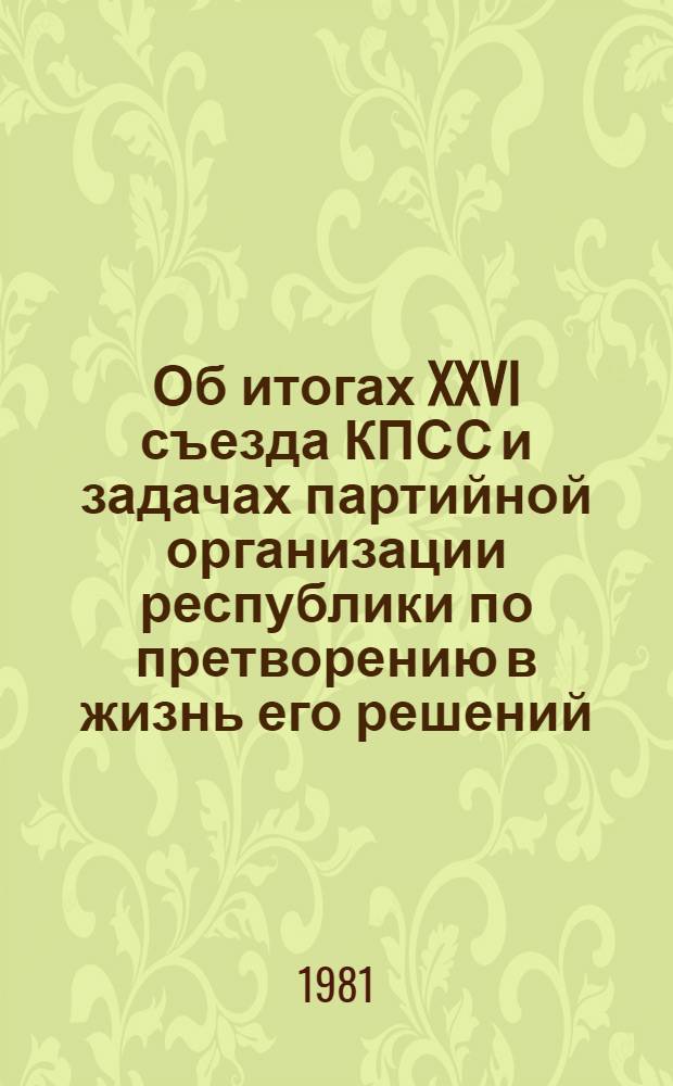 Об итогах XXVI съезда КПСС и задачах партийной организации республики по претворению в жизнь его решений, положений и выводов, содержащихся в докладе товарища Л.И. Брежнева : Докл. на собрании партактива республики 17 марта 1981 г