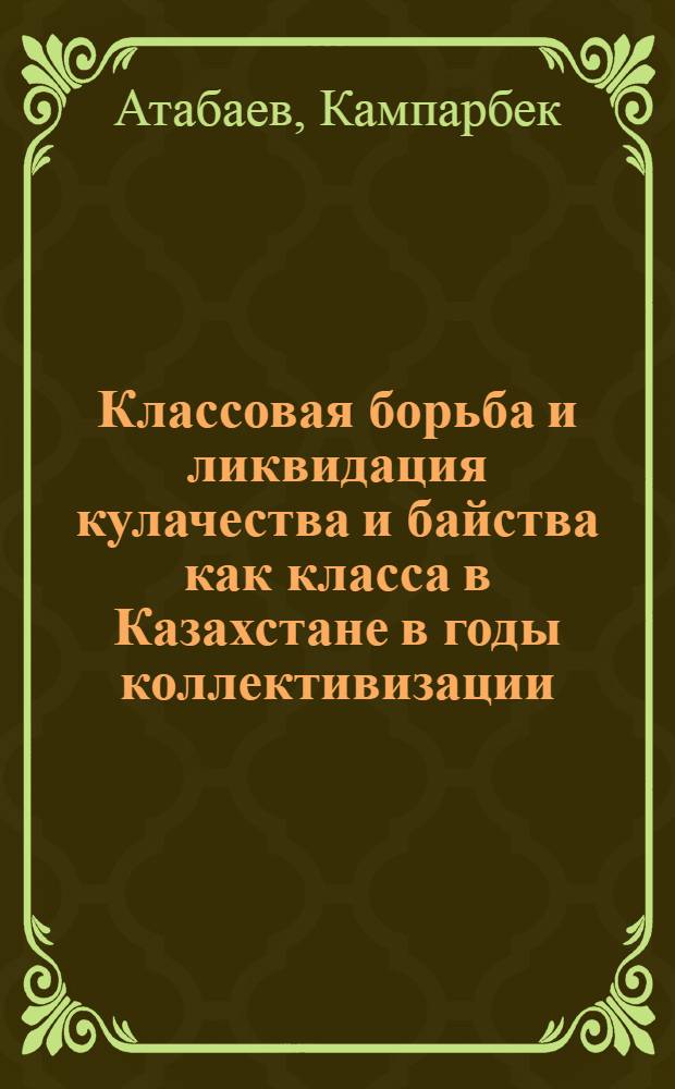 Классовая борьба и ликвидация кулачества и байства как класса в Казахстане в годы коллективизации (1929-1934 гг.) : Автореф. дис. на соиск. учен. степ. канд. ист. наук : (07.00.02)