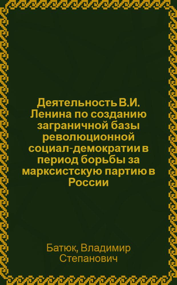 Деятельность В.И. Ленина по созданию заграничной базы революционной социал-демократии в период борьбы за марксистскую партию в России (1893-1903 гг.) : Автореф. дис. на соиск. учен. степ. канд. ист. наук : (07.00.01)