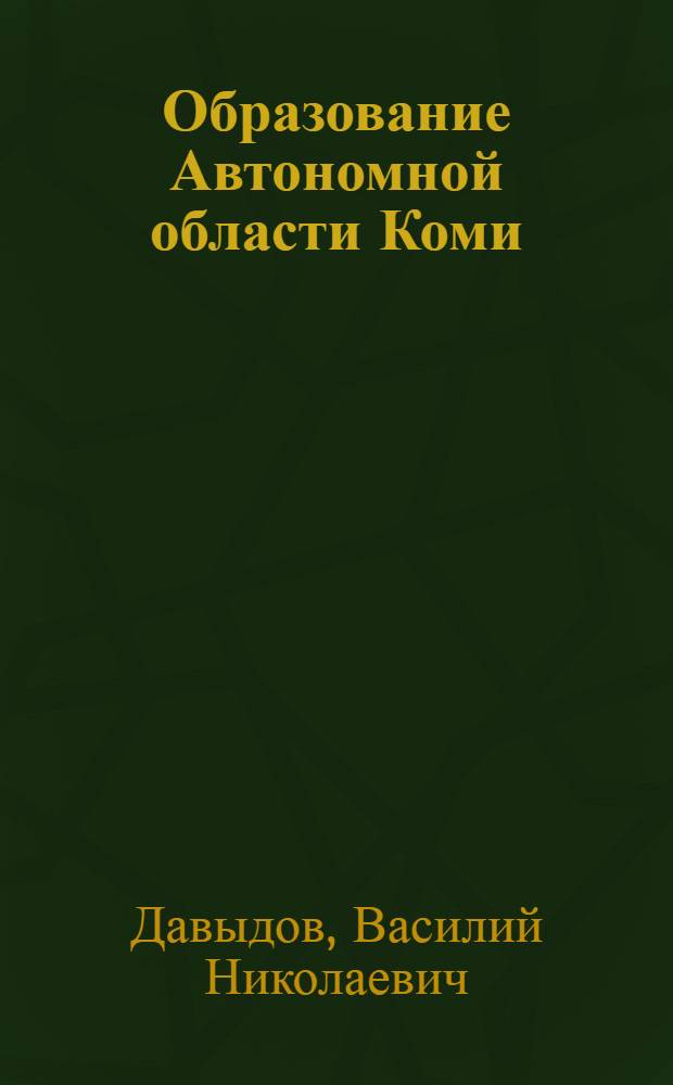 Образование Автономной области Коми : Докл. на заседании Президиума Коми фил. АН СССР 18 июня 1981 г