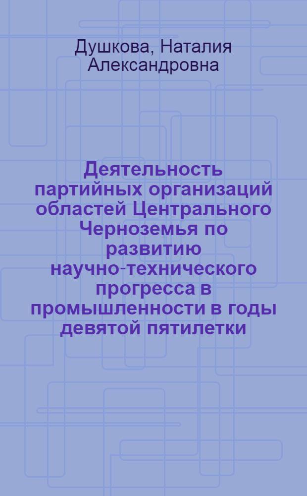 Деятельность партийных организаций областей Центрального Черноземья по развитию научно-технического прогресса в промышленности в годы девятой пятилетки (1971-1975 гг.) : Автореф. дис. на соиск. учен. степ. канд. ист. наук : (07.00.01)