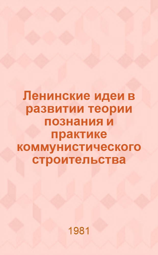 Ленинские идеи в развитии теории познания и практике коммунистического строительства : Сб. статей, посвящен. сорокалетнему юбилею Ин-та