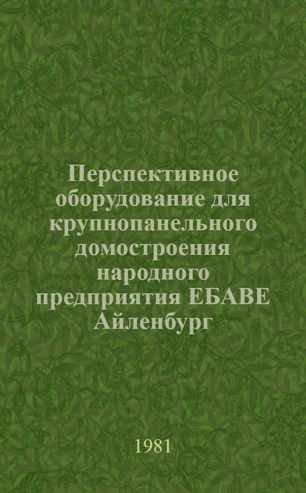 Перспективное оборудование для крупнопанельного домостроения народного предприятия ЕБАВЕ Айленбург - ГДР : Докл. на Междунар. симпоз. "Стройдормаш-81", 12-24 июня 1981 г