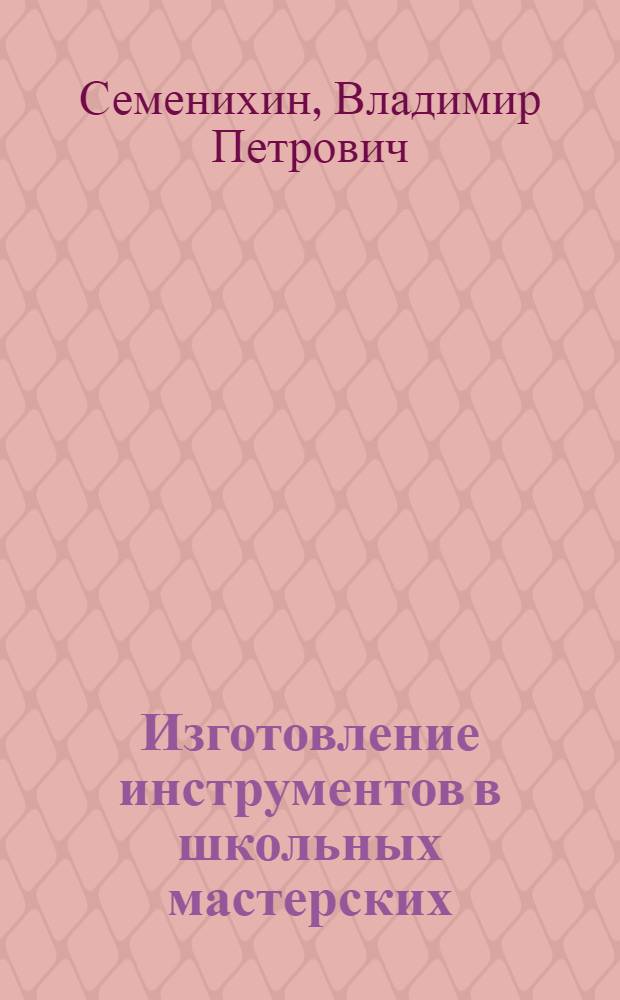 Изготовление инструментов в школьных мастерских : (Из опыта работы) : Пособие для учителей