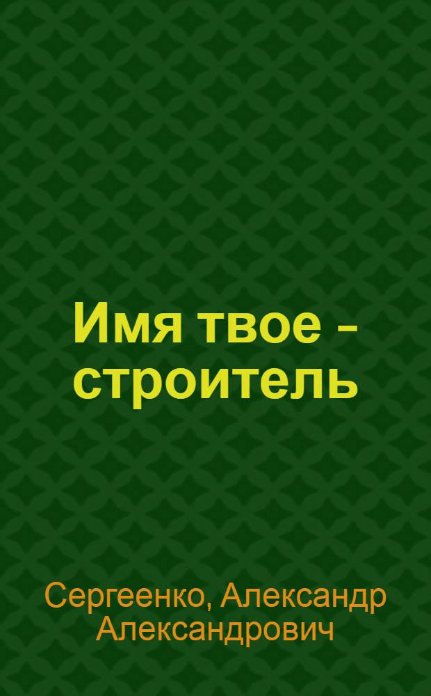 Имя твое - строитель : Рассказ бригадира Строит. треста № 43