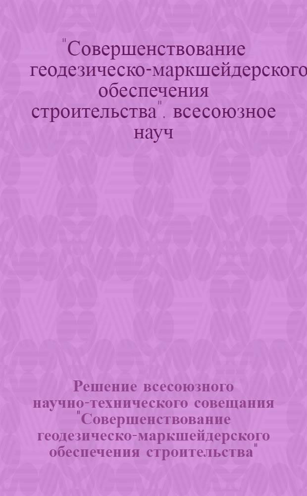 Решение всесоюзного научно-технического совещания "Совершенствование геодезическо-маркшейдерского обеспечения строительства", 24-26 марта 1981 г.