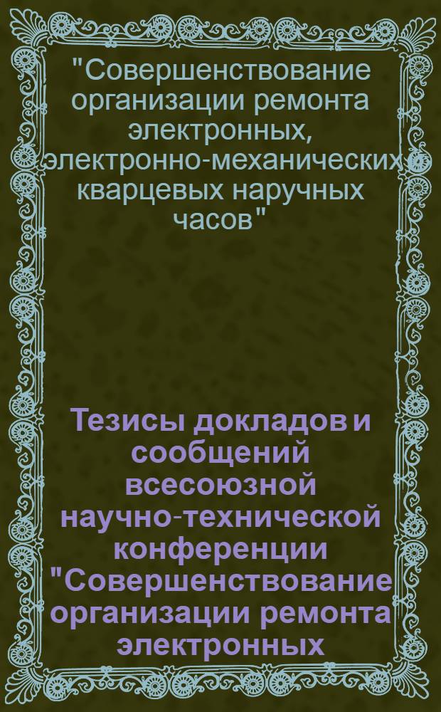 Тезисы докладов и сообщений всесоюзной научно-технической конференции "Совершенствование организации ремонта электронных, электронно-механических и кварцевых наручных часов" (г. Пенза, 13-15 окт. 1981 г.)