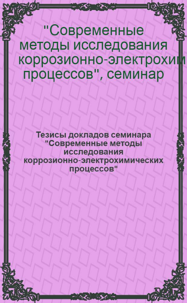 Тезисы докладов семинара "Современные методы исследования коррозионно-электрохимических процессов" : (На базе межотрасл. темат. выставки "Достижения и передовые методы защиты от коррозии металла и изделий из него"), окт., 1981 г., Москва, ВДНХ СССР