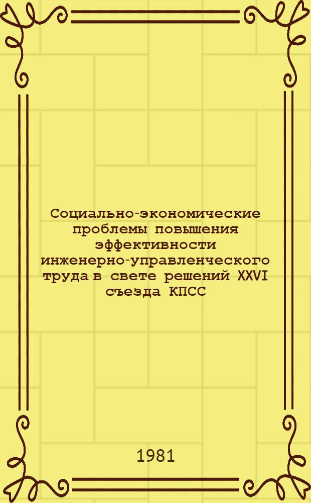 Социально-экономические проблемы повышения эффективности инженерно-управленческого труда в свете решений XXVI съезда КПСС : Тез. науч.-практ. конф. 13-15 окт. 1981 г