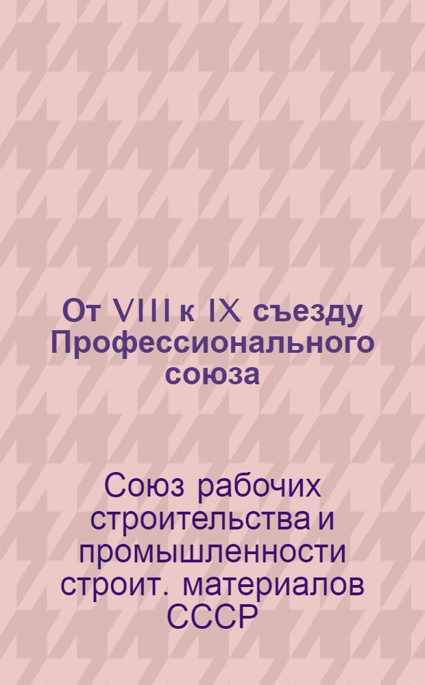 От VIII к IX съезду Профессионального союза : Материалы к отчету о работе ЦК Профсоюза рабочих стр-ва и пром-сти строит. материалов за период 1977-1981 гг.