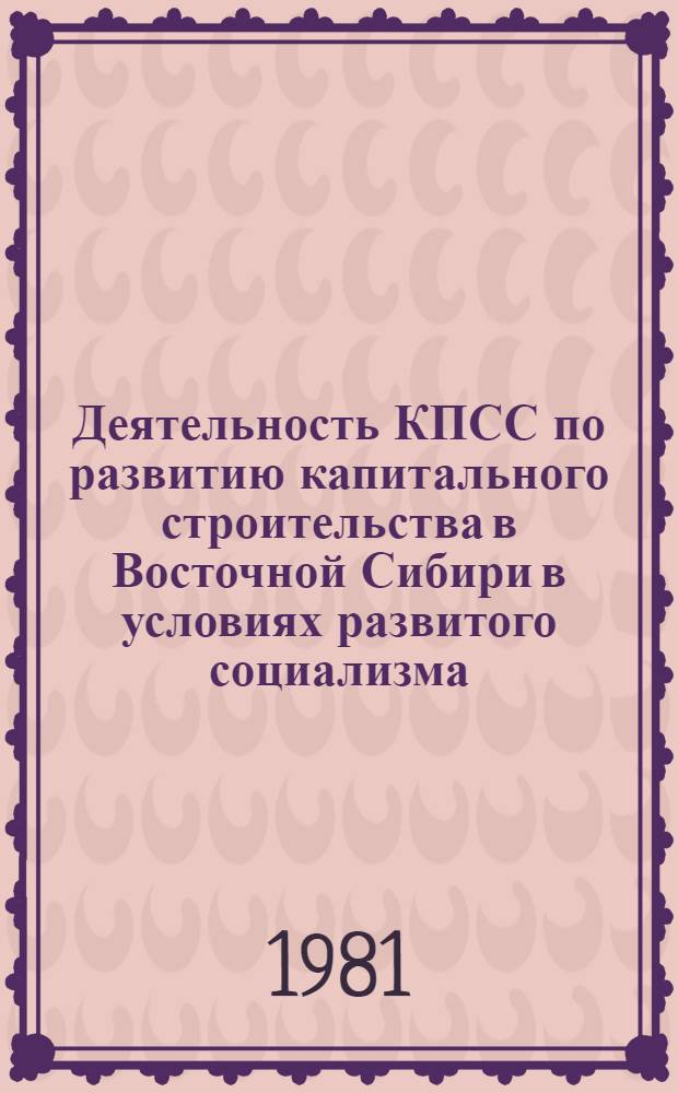 Деятельность КПСС по развитию капитального строительства в Восточной Сибири в условиях развитого социализма : Автореф. дис. на соиск. учен. степ. д-ра ист. наук : (07.00.01)