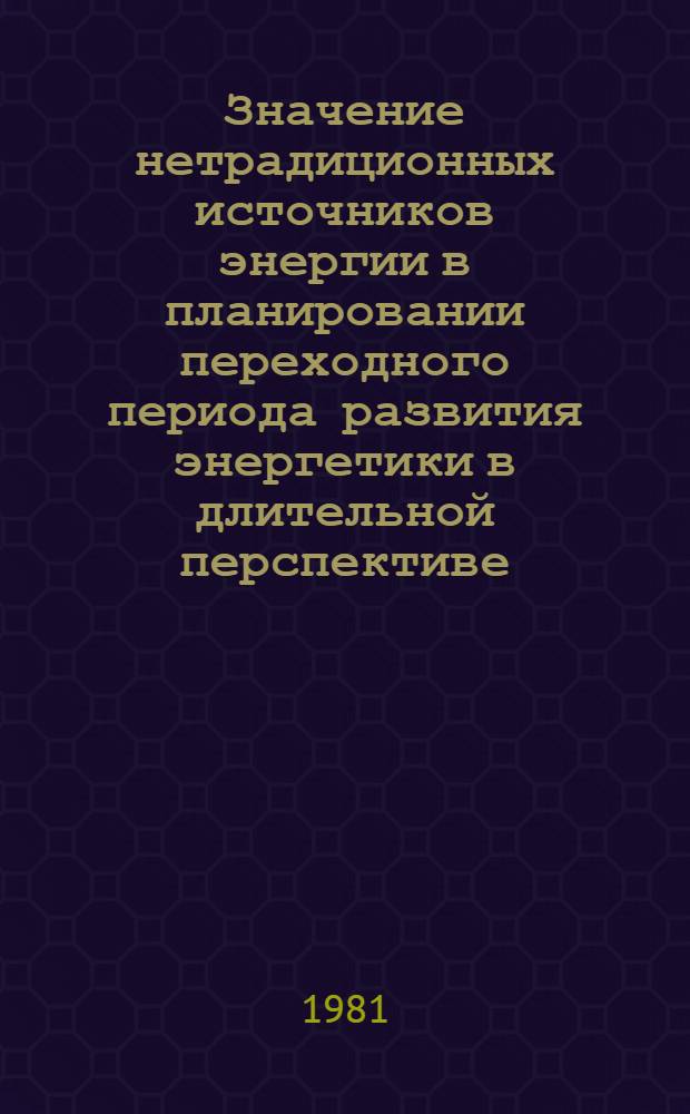 Значение нетрадиционных источников энергии в планировании переходного периода развития энергетики в длительной перспективе : Доклад Междунар. симпоз. "Значение новых и возобновляемых источников энергии в решении глоб. пробл. энергетики", 20-24 апр. 1981 г., Москва