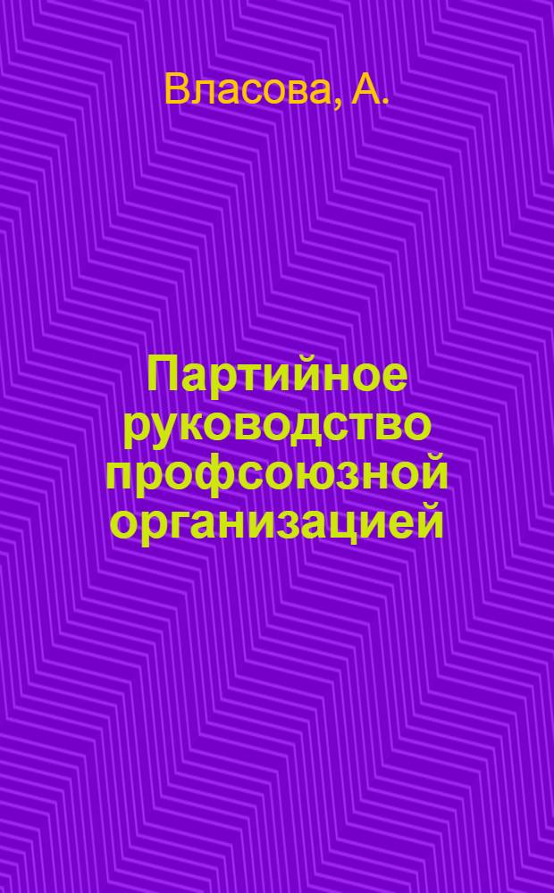 Партийное руководство профсоюзной организацией : Из опыта парт. работы