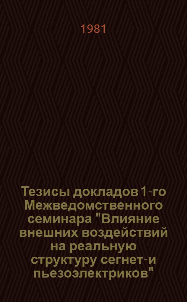 Тезисы докладов 1-го Межведомственного семинара "Влияние внешних воздействий на реальную структуру сегнето- и пьезоэлектриков" (7-11 сентября 1981 г.)