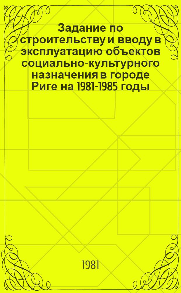 Задание по строительству и вводу в эксплуатацию объектов социально-культурного назначения в городе Риге на 1981-1985 годы : (Во исполнение постановления Совета Министров СССР от 29.12.80 № 1217 "О мерах по дальнейшему развитию в 1981-1985 годах гор. хоз-ва г. Риги" и соответствующего постановления Совета Министров ЛатвССР от 27.04.81 № 239)